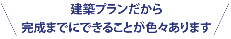 建築プランだから完成までにできることが色々あります。
