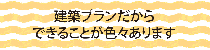 建築プランだから完成までにできることが色々あります