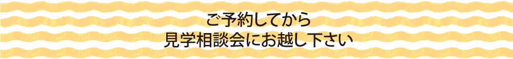 ご予約してから見学相談会にお越し下さい