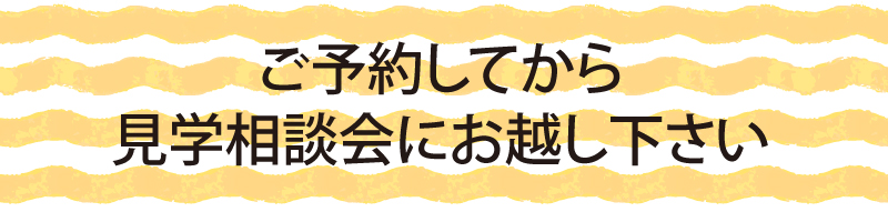 ご予約してから見学相談会にお越し下さい