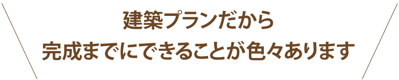建築プランだから完成までにできることが色々あります