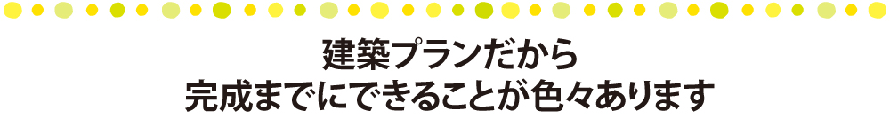 建築プランだから完成までにできることが色々あります