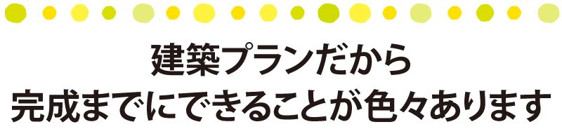 建築プランだから完成までにできることが色々あります