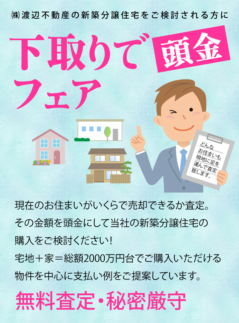 渡辺不動産【下取りで頭金フェア】無料査定・秘密厳守。現在のお住まいがいくらで売却できるか査定いたします。その金額を頭金にして当社の新築分譲住宅の購入をご検討ください。