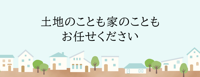 土地のことも家のこともお任せ下さい